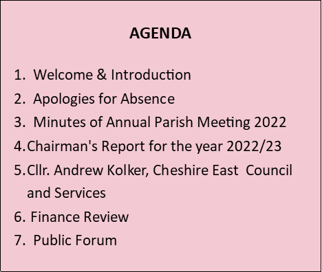 AGENDA  1.  Welcome & Introduction 2.  Apologies for Absence 3.  Minutes of Annual Parish Meeting 2022 Chairman's Report for the year 2022/23 Cllr. Andrew Kolker, Cheshire East  Council and Services  Finance Review  7.  Public Forum